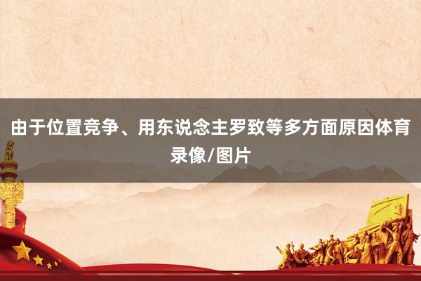 由于位置竞争、用东说念主罗致等多方面原因体育录像/图片