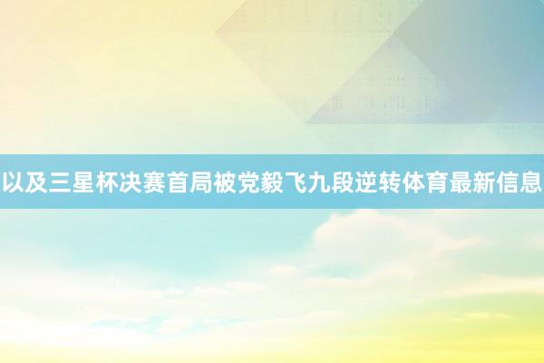 以及三星杯决赛首局被党毅飞九段逆转体育最新信息