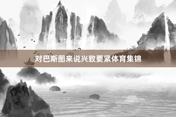 对巴斯图来说兴致要紧体育集锦