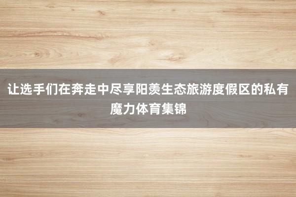 让选手们在奔走中尽享阳羡生态旅游度假区的私有魔力体育集锦
