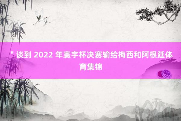 ＂谈到 2022 年寰宇杯决赛输给梅西和阿根廷体育集锦
