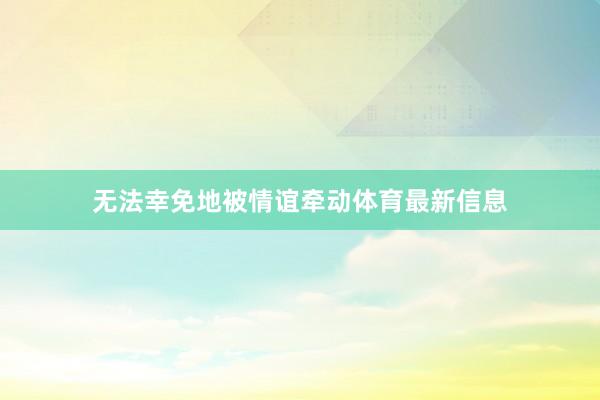 无法幸免地被情谊牵动体育最新信息