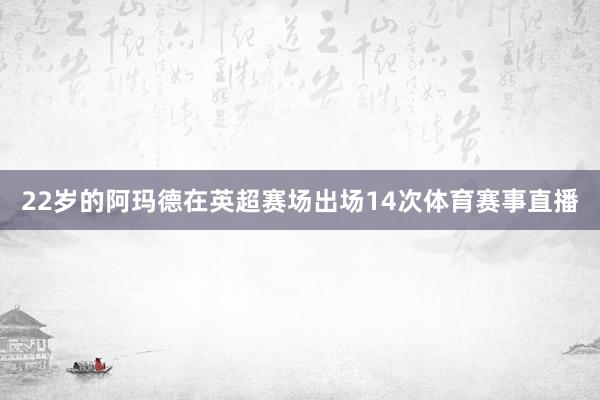 22岁的阿玛德在英超赛场出场14次体育赛事直播