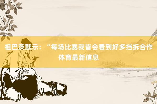 祖巴茨默示：“每场比赛我皆会看到好多挡拆合作体育最新信息