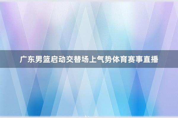 广东男篮启动交替场上气势体育赛事直播