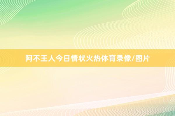 阿不王人今日情状火热体育录像/图片