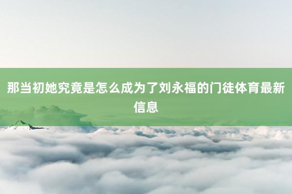那当初她究竟是怎么成为了刘永福的门徒体育最新信息