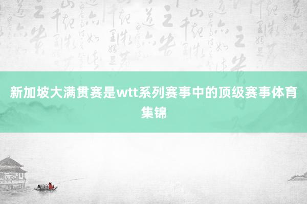 新加坡大满贯赛是wtt系列赛事中的顶级赛事体育集锦