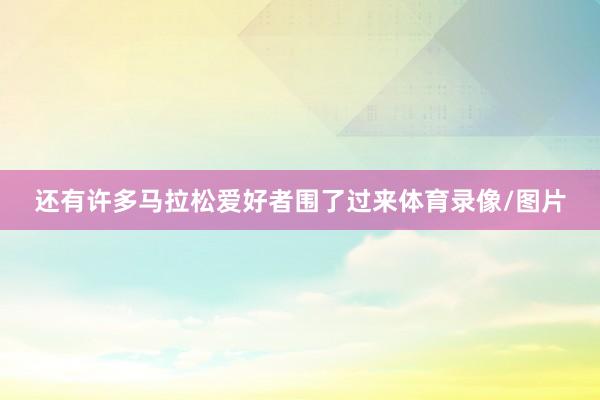 还有许多马拉松爱好者围了过来体育录像/图片