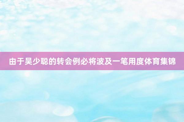 由于吴少聪的转会例必将波及一笔用度体育集锦
