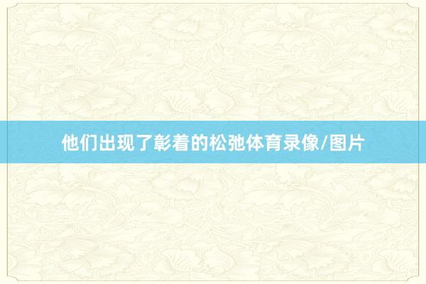 他们出现了彰着的松弛体育录像/图片