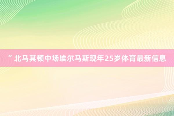 ”北马其顿中场埃尔马斯现年25岁体育最新信息