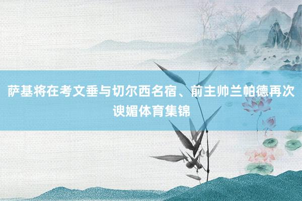 萨基将在考文垂与切尔西名宿、前主帅兰帕德再次谀媚体育集锦