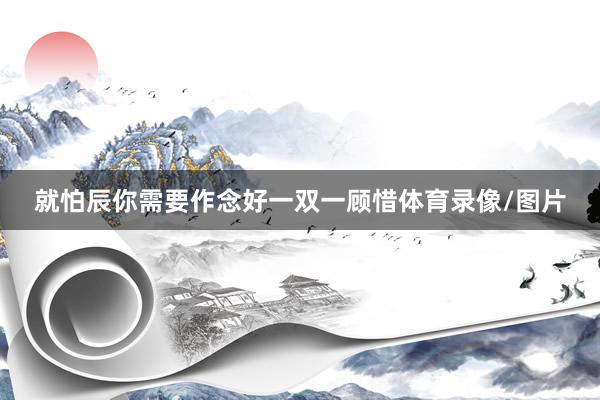 就怕辰你需要作念好一双一顾惜体育录像/图片