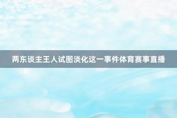 两东谈主王人试图淡化这一事件体育赛事直播