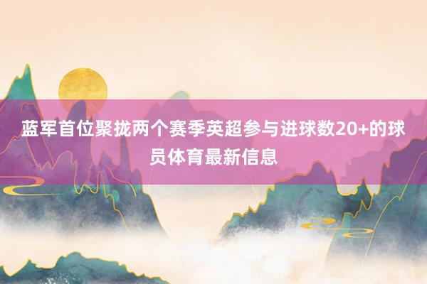 蓝军首位聚拢两个赛季英超参与进球数20+的球员体育最新信息