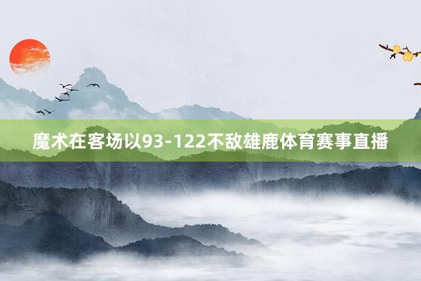魔术在客场以93-122不敌雄鹿体育赛事直播