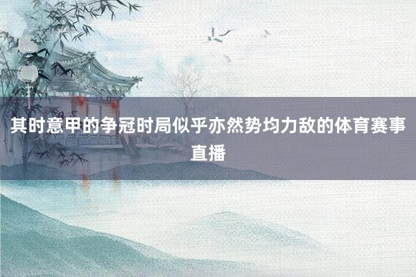 其时意甲的争冠时局似乎亦然势均力敌的体育赛事直播