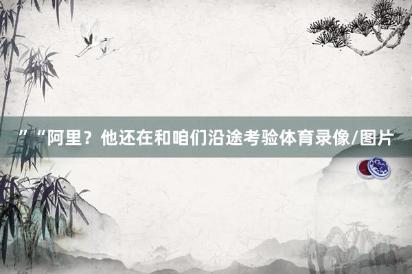 ”“阿里？他还在和咱们沿途考验体育录像/图片
