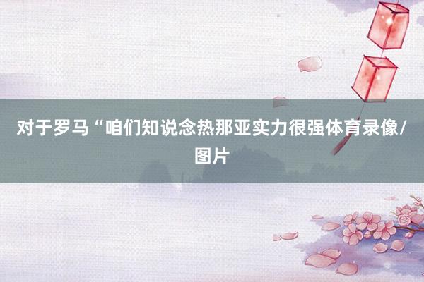 对于罗马“咱们知说念热那亚实力很强体育录像/图片