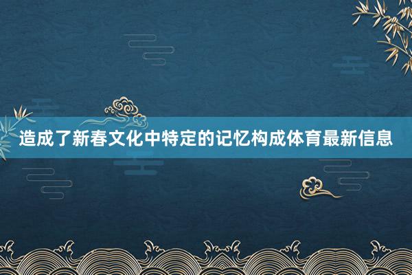 造成了新春文化中特定的记忆构成体育最新信息