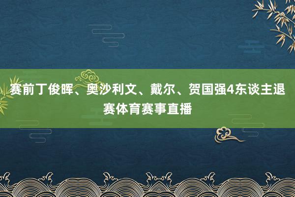 赛前丁俊晖、奥沙利文、戴尔、贺国强4东谈主退赛体育赛事直播