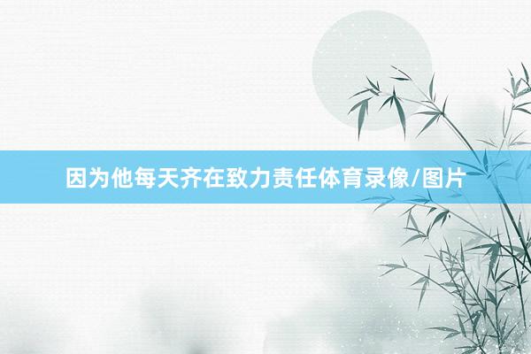 因为他每天齐在致力责任体育录像/图片