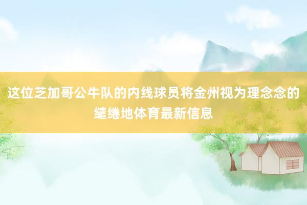 这位芝加哥公牛队的内线球员将金州视为理念念的缱绻地体育最新信息