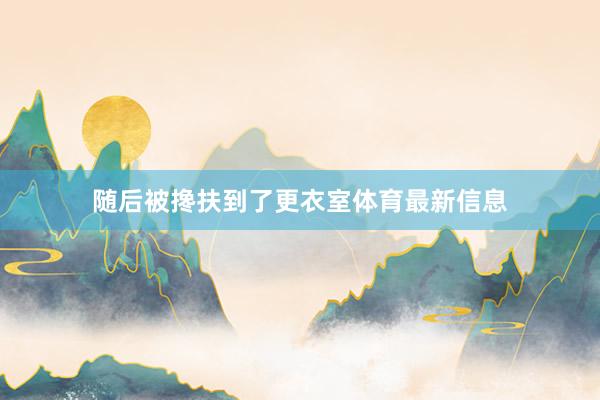 随后被搀扶到了更衣室体育最新信息