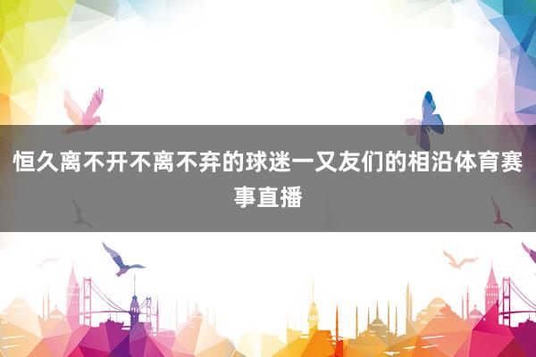 恒久离不开不离不弃的球迷一又友们的相沿体育赛事直播