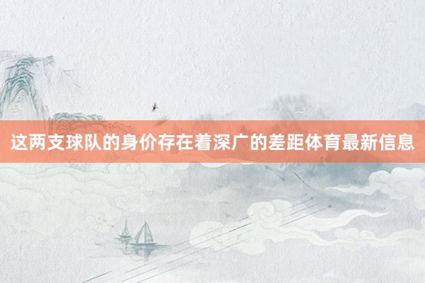 这两支球队的身价存在着深广的差距体育最新信息
