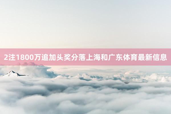 2注1800万追加头奖分落上海和广东体育最新信息