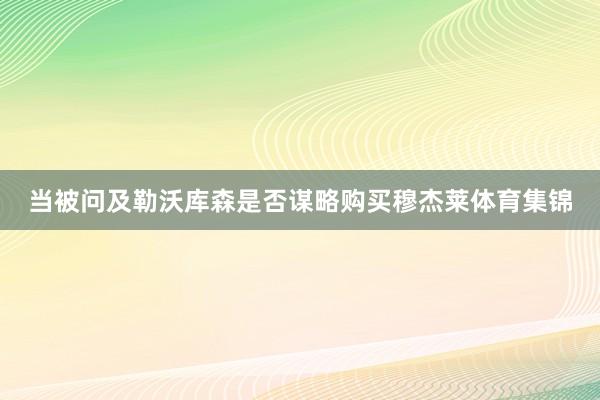 当被问及勒沃库森是否谋略购买穆杰莱体育集锦