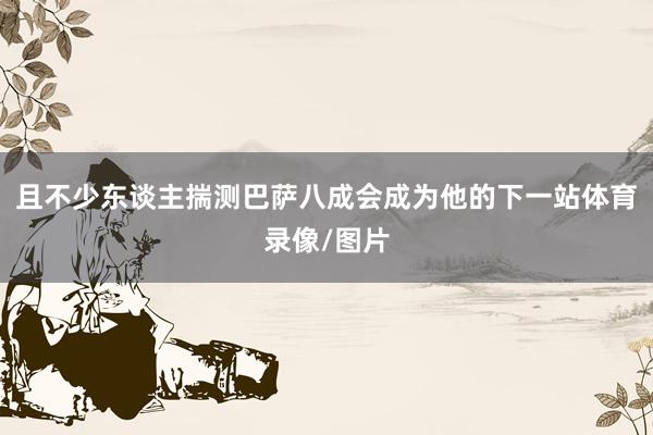 且不少东谈主揣测巴萨八成会成为他的下一站体育录像/图片