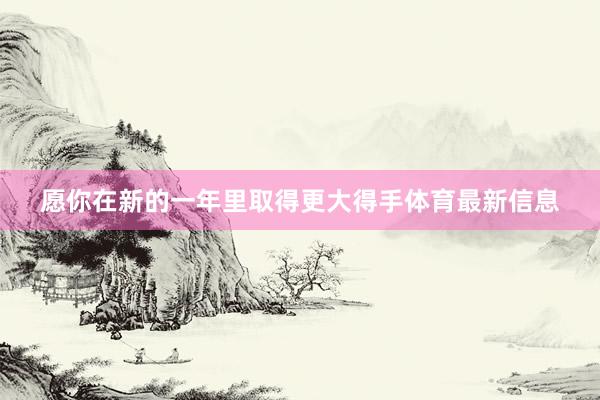 愿你在新的一年里取得更大得手体育最新信息