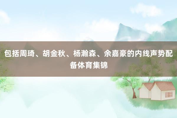 包括周琦、胡金秋、杨瀚森、余嘉豪的内线声势配备体育集锦