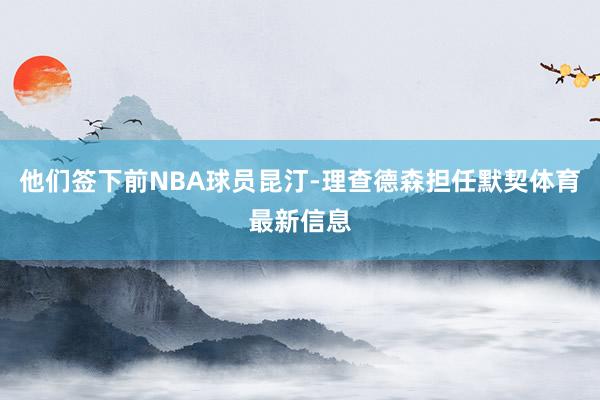 他们签下前NBA球员昆汀-理查德森担任默契体育最新信息