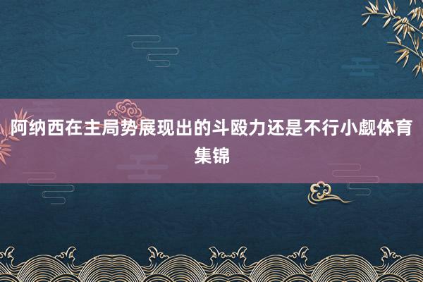 阿纳西在主局势展现出的斗殴力还是不行小觑体育集锦