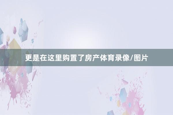 更是在这里购置了房产体育录像/图片