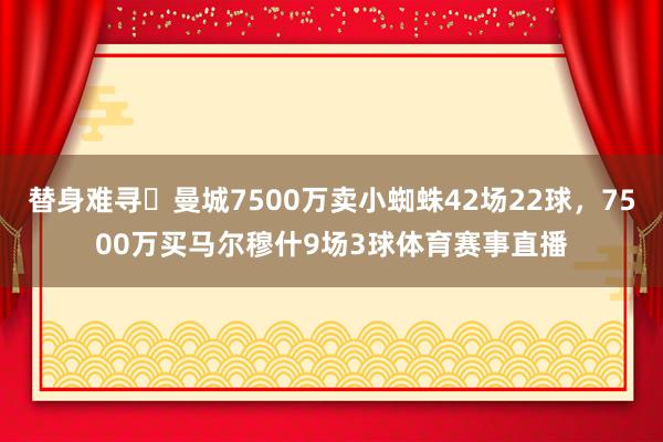替身难寻❗曼城7500万卖小蜘蛛42场22球,7500万买马尔穆什9场3球体育赛事直播