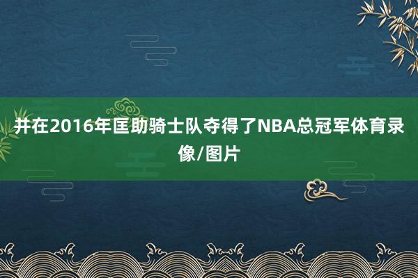 并在2016年匡助骑士队夺得了NBA总冠军体育录像/图片