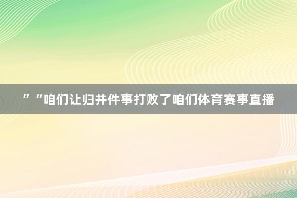 ”“咱们让归并件事打败了咱们体育赛事直播