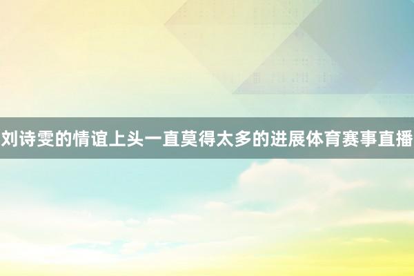 刘诗雯的情谊上头一直莫得太多的进展体育赛事直播