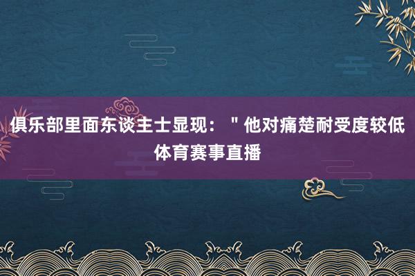 俱乐部里面东谈主士显现：＂他对痛楚耐受度较低体育赛事直播