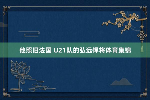他照旧法国 U21队的弘远悍将体育集锦