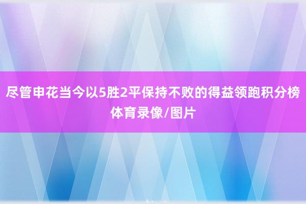 尽管申花当今以5胜2平保持不败的得益领跑积分榜体育录像/图片