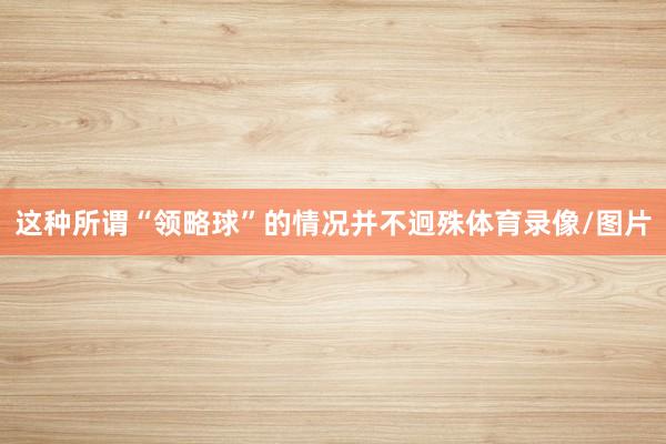 这种所谓“领略球”的情况并不迥殊体育录像/图片