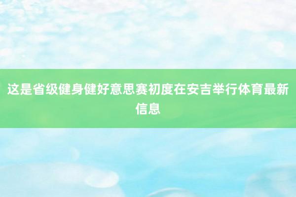 这是省级健身健好意思赛初度在安吉举行体育最新信息