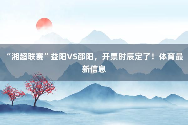 “湘超联赛”益阳VS邵阳，开票时辰定了！体育最新信息