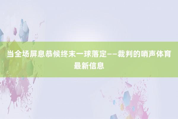 当全场屏息恭候终末一球落定——裁判的哨声体育最新信息